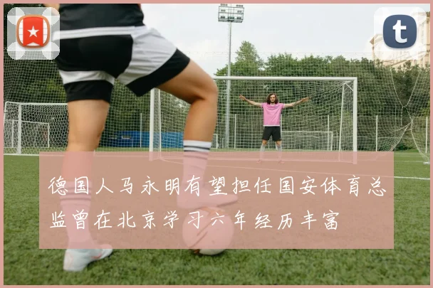 德国人马永明有望担任国安体育总监曾在北京学习六年经历丰富