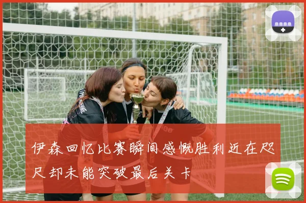 伊森回忆比赛瞬间感慨胜利近在咫尺却未能突破最后关卡