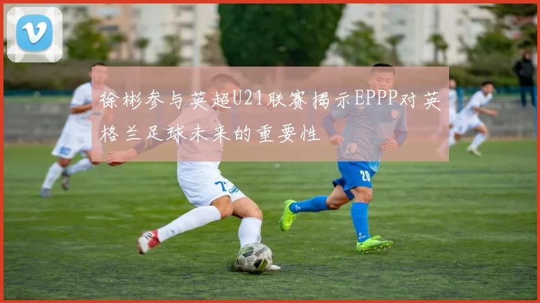 徐彬参与英超U21联赛揭示EPPP对英格兰足球未来的重要性