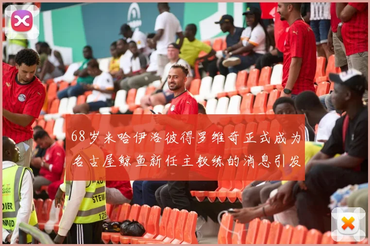 68岁米哈伊洛彼得罗维奇正式成为名古屋鲸鱼新任主教练的消息引发关注