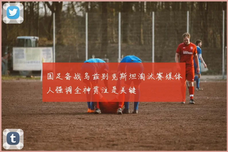 国足备战乌兹别克斯坦淘汰赛媒体人强调全神贯注是关键