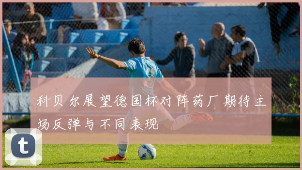 科贝尔展望德国杯对阵药厂期待主场反弹与不同表现