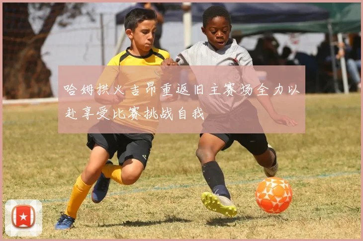 哈姆拱火吉昂重返旧主赛场全力以赴享受比赛挑战自我