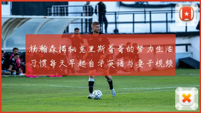 杨瀚森揭秘克里斯哥哥的努力生活习惯每天早起自学英语与妻子视频通话
