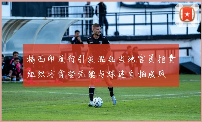 梅西印度行引发混乱当地官员指责组织方贪婪无能与球迷自拍成风