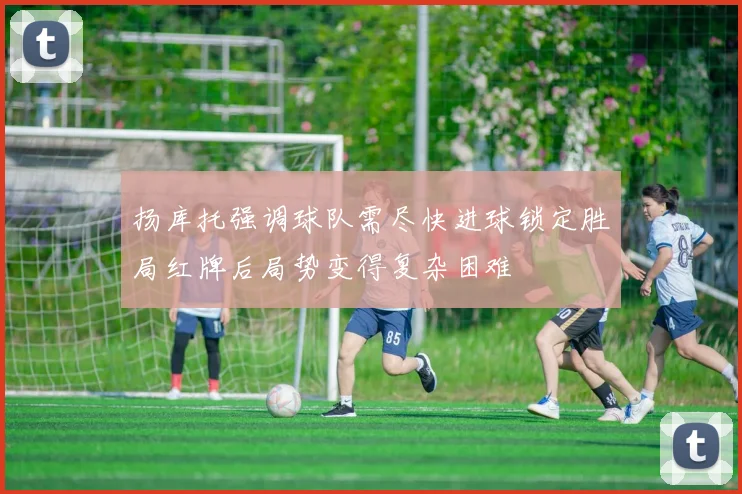 扬库托强调球队需尽快进球锁定胜局红牌后局势变得复杂困难