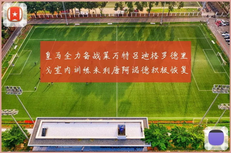 皇马全力备战莱万特吕迪格罗德里戈室内训练米利唐阿诺德积极恢复状态