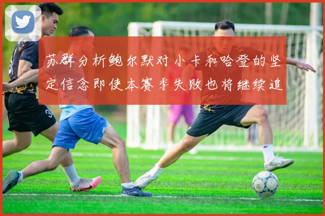 苏群分析鲍尔默对小卡和哈登的坚定信念即使本赛季失败也将继续追求成功