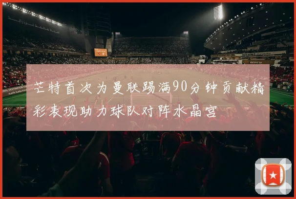 芒特首次为曼联踢满90分钟贡献精彩表现助力球队对阵水晶宫