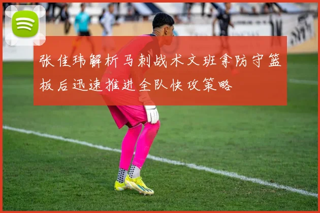 张佳玮解析马刺战术文班拿防守篮板后迅速推进全队快攻策略
