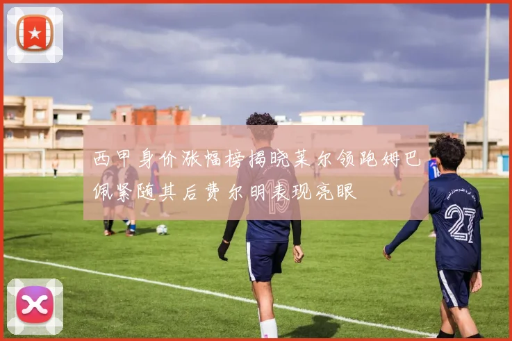 西甲身价涨幅榜揭晓莱尔领跑姆巴佩紧随其后费尔明表现亮眼