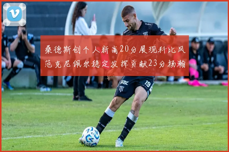 桑德斯创个人新高20分展现科比风范克尼佩尔稳定发挥贡献23分杨瀚森短短2分钟斩获4分