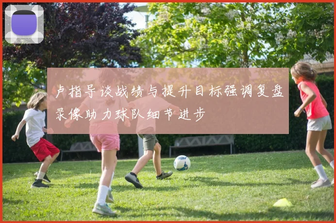 卢指导谈战绩与提升目标强调复盘录像助力球队细节进步