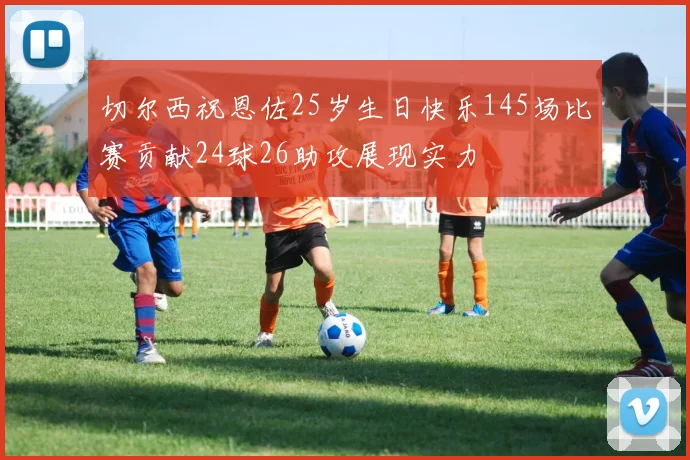 切尔西祝恩佐25岁生日快乐145场比赛贡献24球26助攻展现实力