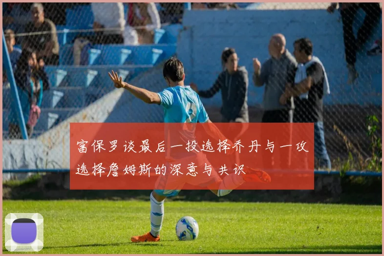 富保罗谈最后一投选择乔丹与一攻选择詹姆斯的深意与共识