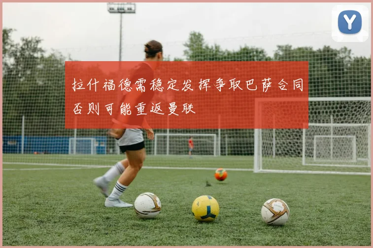 拉什福德需稳定发挥争取巴萨合同否则可能重返曼联
