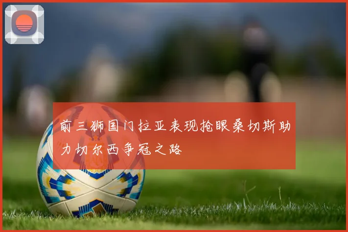 前三狮国门拉亚表现抢眼桑切斯助力切尔西争冠之路