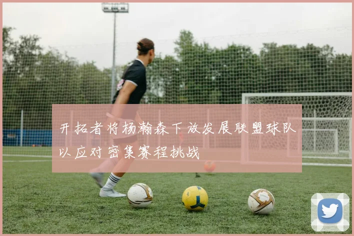 开拓者将杨瀚森下放发展联盟球队以应对密集赛程挑战