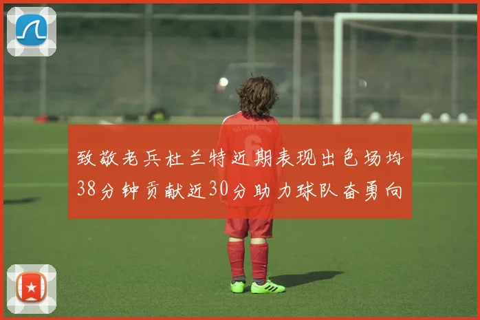 致敬老兵杜兰特近期表现出色场均38分钟贡献近30分助力球队奋勇向前