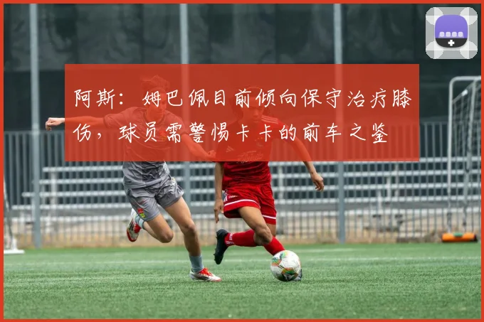阿斯：姆巴佩目前倾向保守治疗膝伤，球员需警惕卡卡的前车之鉴