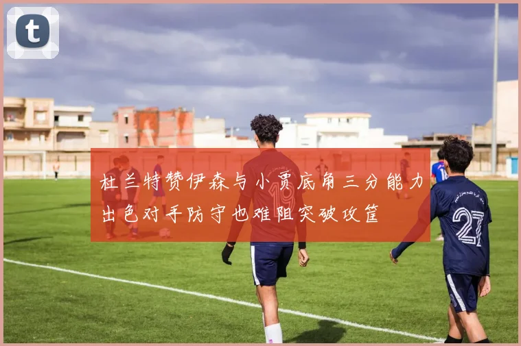 杜兰特赞伊森与小贾底角三分能力出色对手防守也难阻突破攻筐