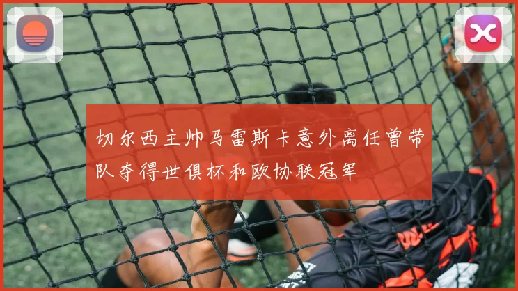 切尔西主帅马雷斯卡意外离任曾带队夺得世俱杯和欧协联冠军