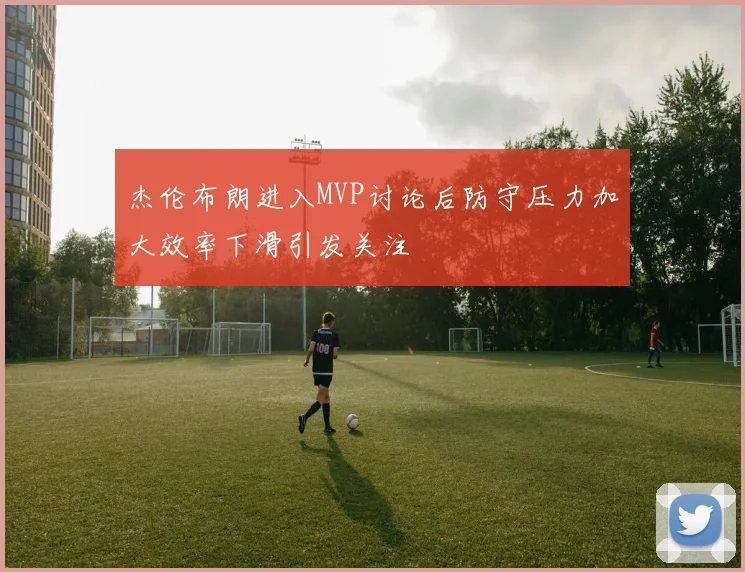 杰伦布朗进入MVP讨论后防守压力加大效率下滑引发关注