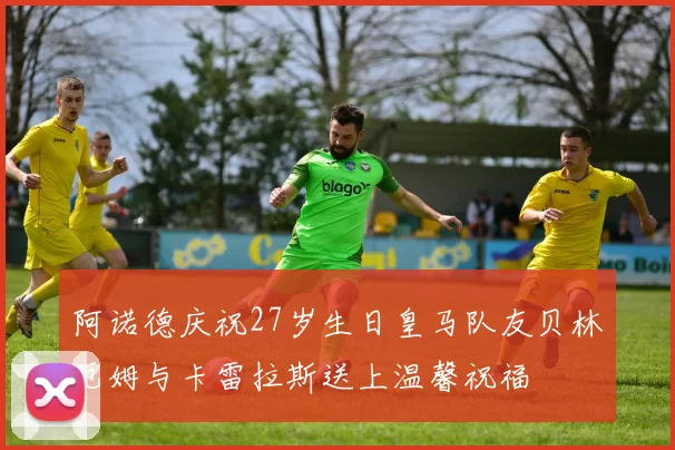 阿诺德庆祝27岁生日皇马队友贝林厄姆与卡雷拉斯送上温馨祝福