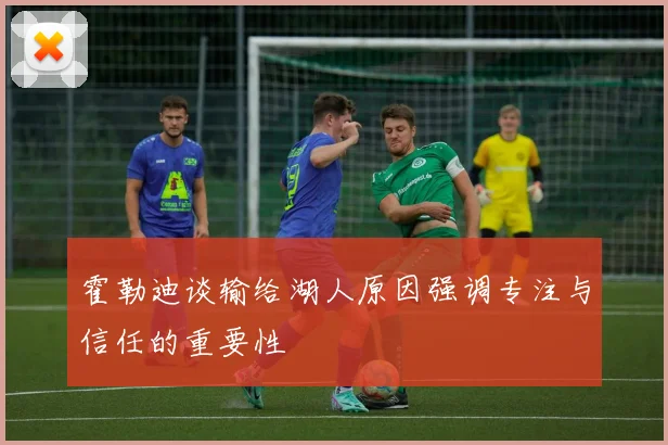 霍勒迪谈输给湖人原因强调专注与信任的重要性