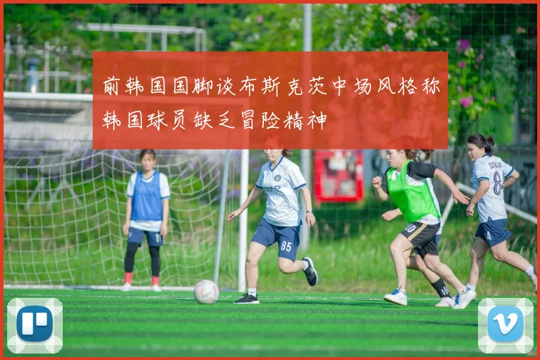 前韩国国脚谈布斯克茨中场风格称韩国球员缺乏冒险精神