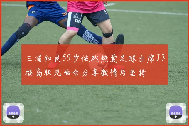三浦知良59岁依然热爱足球出席J3福岛联见面会分享激情与坚持