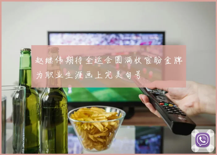 赵继伟期待全运会圆满收官盼金牌为职业生涯画上完美句号