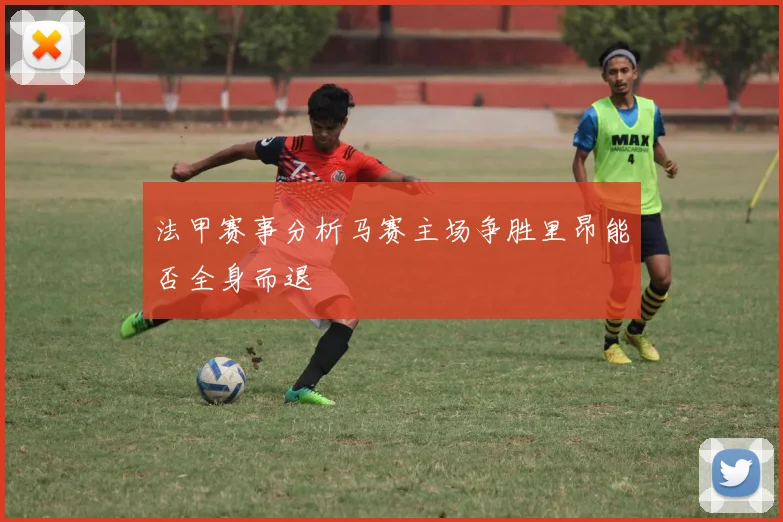 法甲赛事分析马赛主场争胜里昂能否全身而退