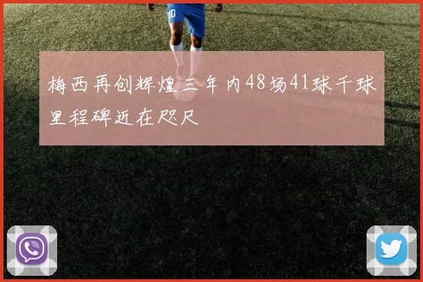 梅西再创辉煌三年内48场41球千球里程碑近在咫尺