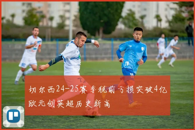 切尔西24-25赛季税前亏损突破4亿欧元创英超历史新高