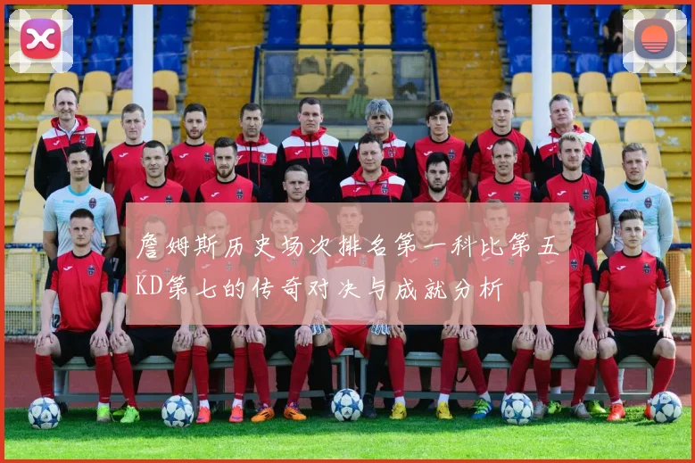 詹姆斯历史场次排名第一科比第五KD第七的传奇对决与成就分析