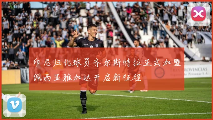 印尼归化球员齐尔斯特拉正式加盟佩西亚雅加达开启新征程