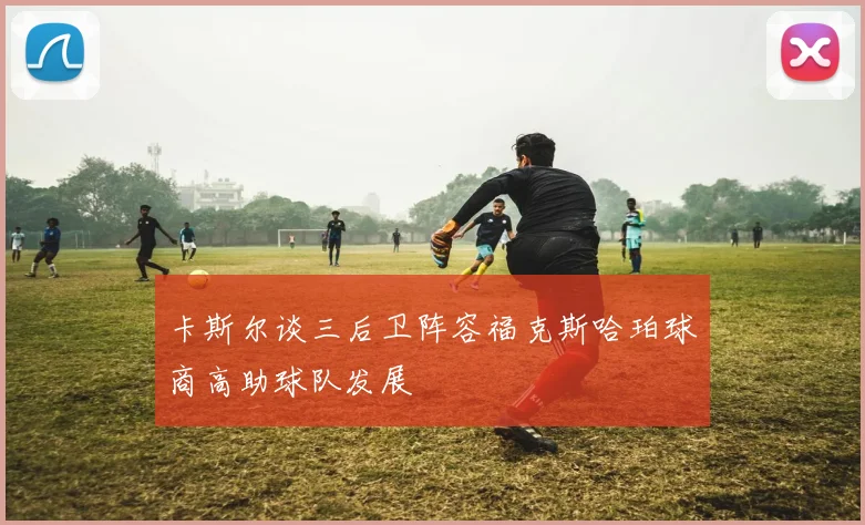 卡斯尔谈三后卫阵容福克斯哈珀球商高助球队发展