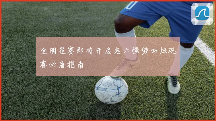 全明星赛即将开启老六强势回归观赛必看指南