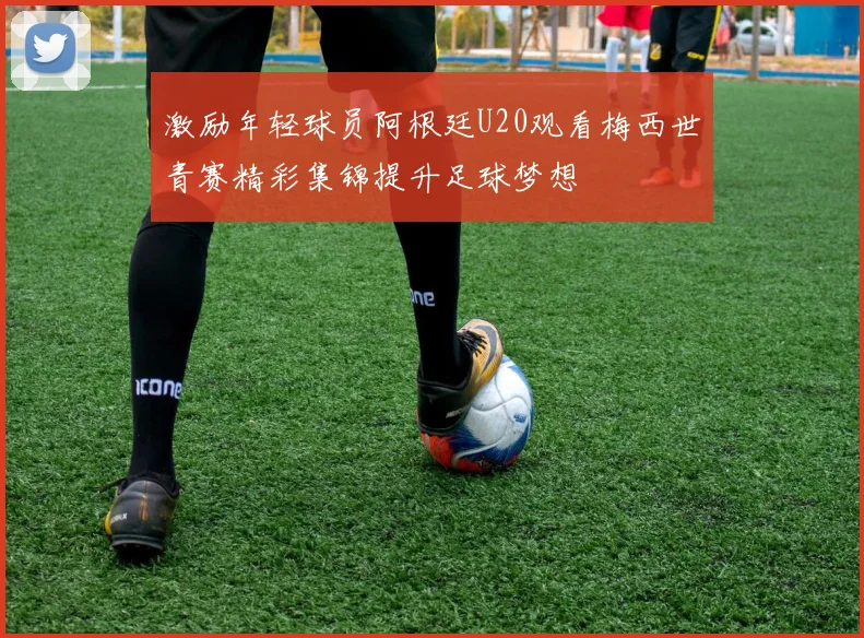 激励年轻球员阿根廷U20观看梅西世青赛精彩集锦提升足球梦想
