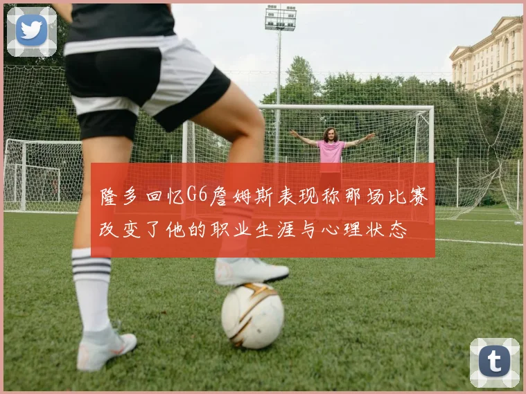 隆多回忆G6詹姆斯表现称那场比赛改变了他的职业生涯与心理状态