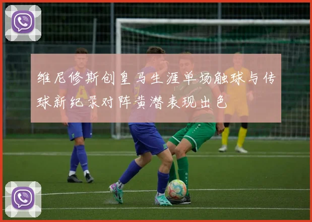 维尼修斯创皇马生涯单场触球与传球新纪录对阵黄潜表现出色