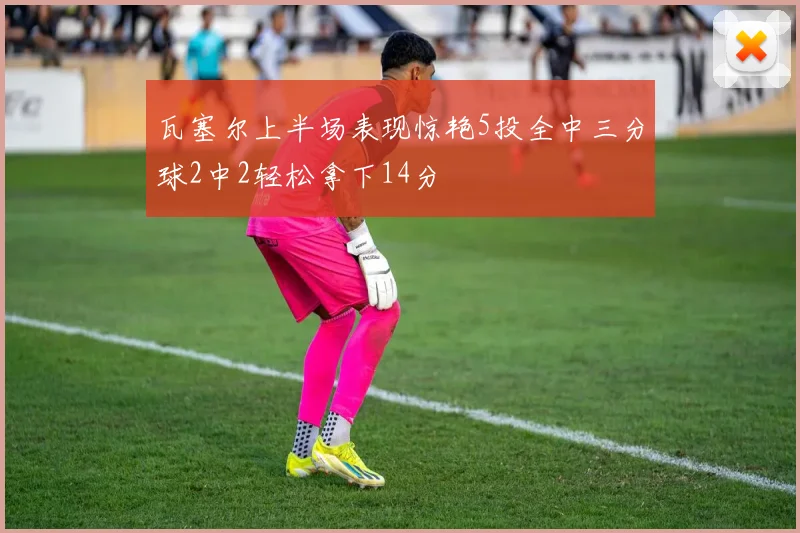 瓦塞尔上半场表现惊艳5投全中三分球2中2轻松拿下14分