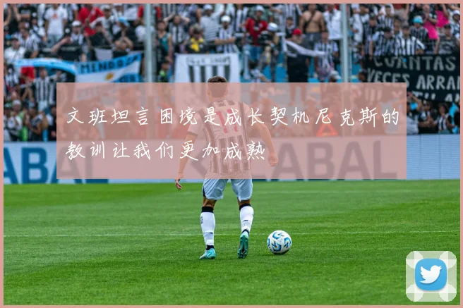 文班坦言困境是成长契机尼克斯的教训让我们更加成熟