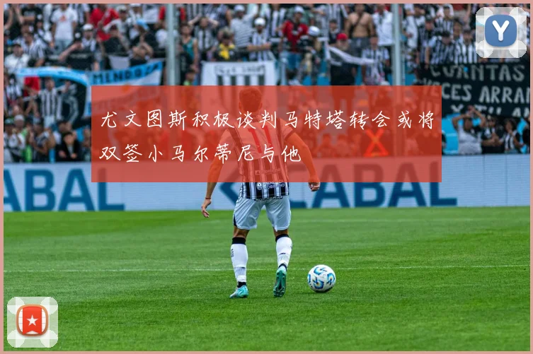 尤文图斯积极谈判马特塔转会或将双签小马尔蒂尼与他