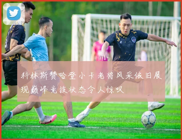 科林斯赞哈登小卡老将风采依旧展现巅峰竞技状态令人惊叹