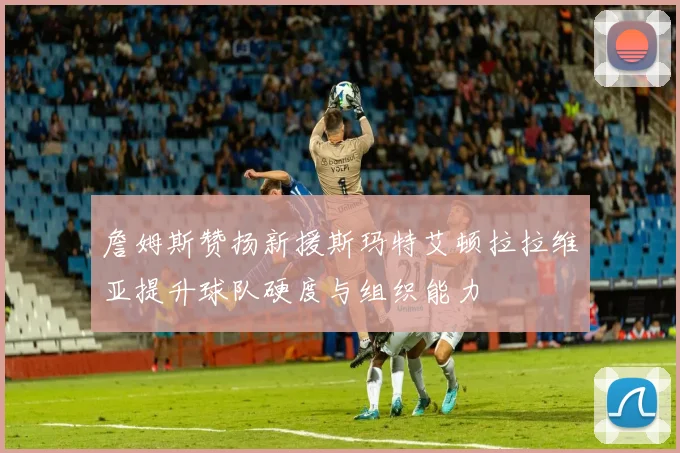 詹姆斯赞扬新援斯玛特艾顿拉拉维亚提升球队硬度与组织能力