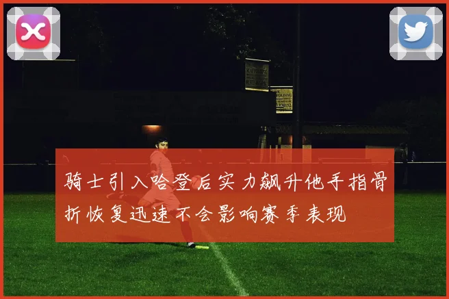 骑士引入哈登后实力飙升他手指骨折恢复迅速不会影响赛季表现